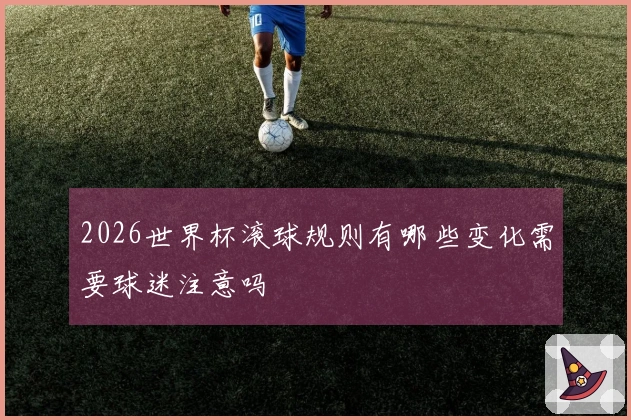 2026世界杯滚球规则有哪些变化需要球迷注意吗