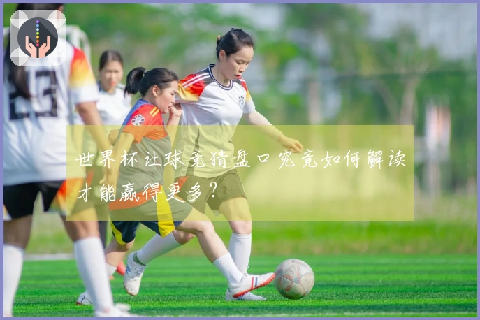 世界杯让球竞猜盘口究竟如何解读才能赢得更多？