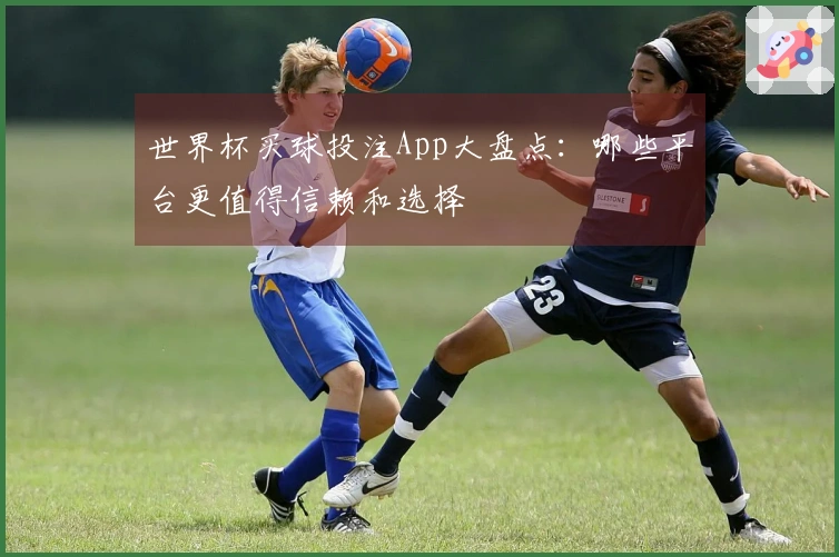 世界杯买球投注App大盘点：哪些平台更值得信赖和选择